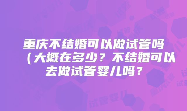 重庆不结婚可以做试管吗(大概在多少?不结婚可以去做试管婴儿吗?