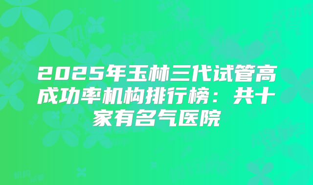 2025年玉林三代试管高成功率机构排行榜：共十家有名气医院