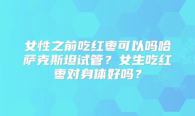 女性之前吃红枣可以吗哈萨克斯坦试管？女生吃红枣对身体好吗？
