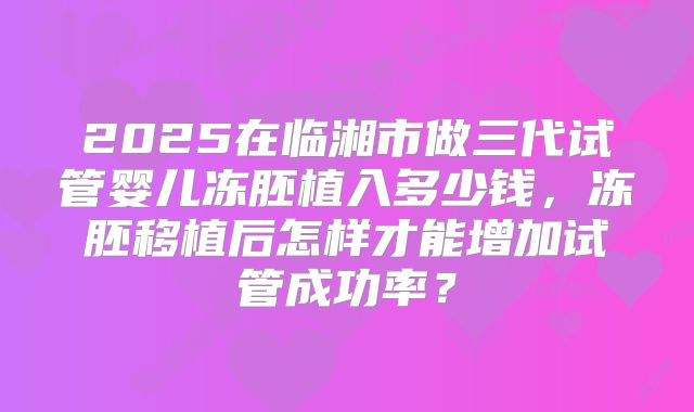 2025在临湘市做三代试管婴儿冻胚植入多少钱，冻胚移植后怎样才能增加试管成功率？
