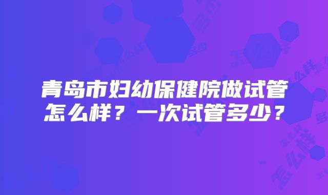 青岛市妇幼保健院做试管怎么样？一次试管多少？