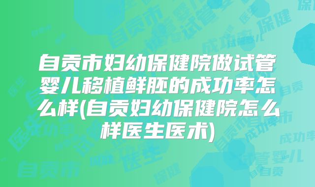 自贡市妇幼保健院做试管婴儿移植鲜胚的成功率怎么样(自贡妇幼保健院怎么样医生医术)