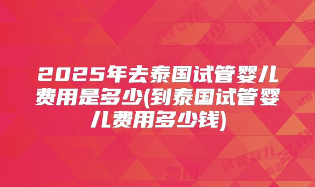2025年去泰国试管婴儿费用是多少(到泰国试管婴儿费用多少钱)