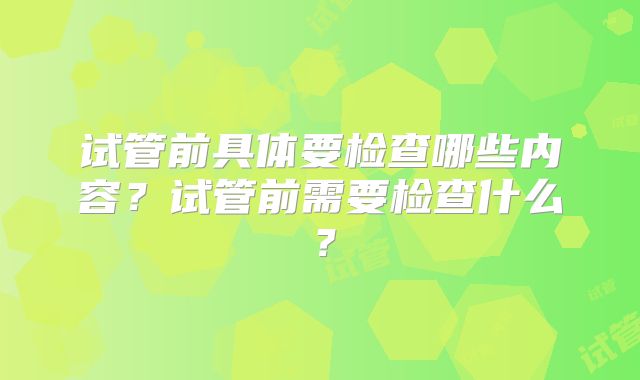 试管前具体要检查哪些内容?试管前需要检查什么?