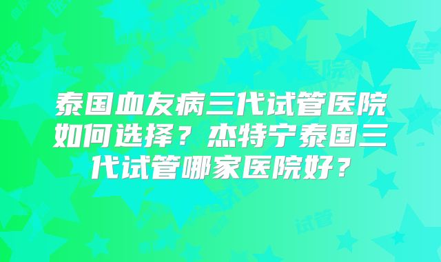 泰国血友病三代试管医院如何选择?杰特宁泰国三代试管哪家医院好?