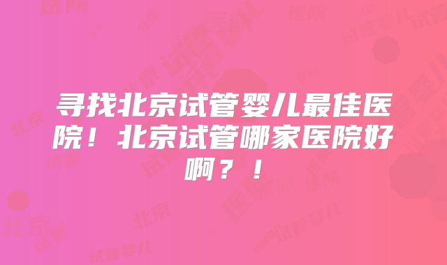 寻找北京试管婴儿最佳医院！北京试管哪家医院好啊？！