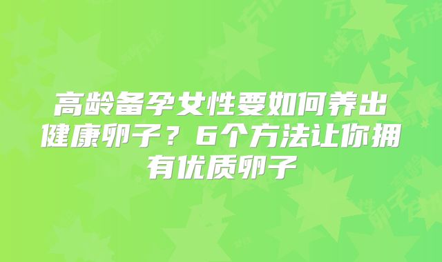 高龄备孕女性要如何养出健康卵子?6个方法让你拥有优质卵子