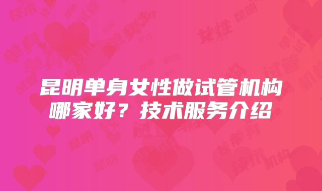 昆明单身女性做试管机构哪家好？技术服务介绍