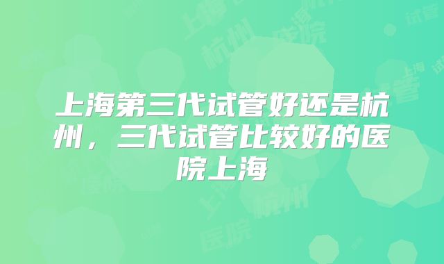上海第三代试管好还是杭州,三代试管比较好的医院上海