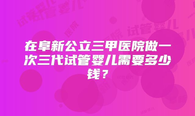 在阜新公立三甲医院做一次三代试管婴儿需要多少钱？