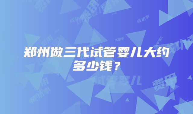 郑州做三代试管婴儿大约多少钱?