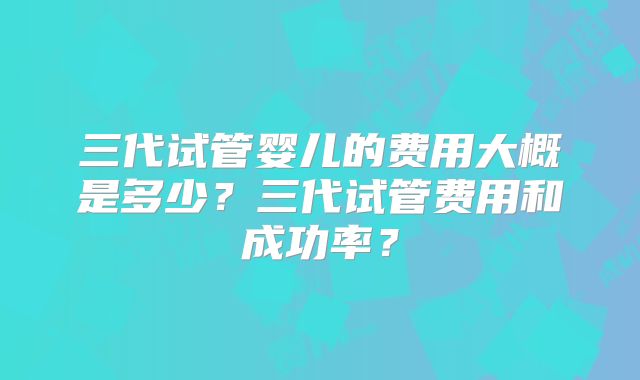 三代试管婴儿的费用大概是多少?三代试管费用和成功率?
