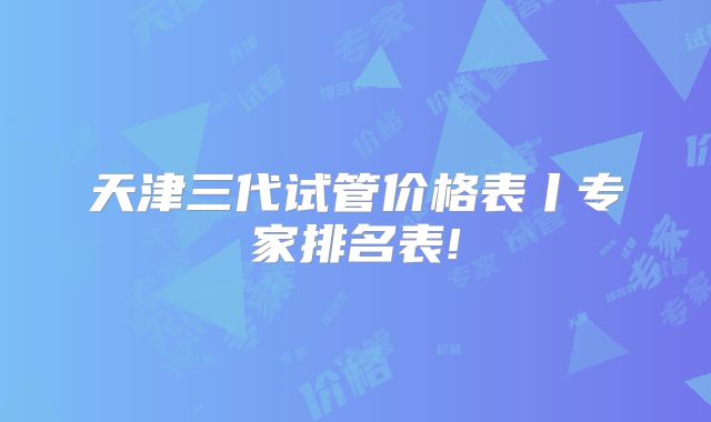 天津三代试管价格表丨专家排名表!