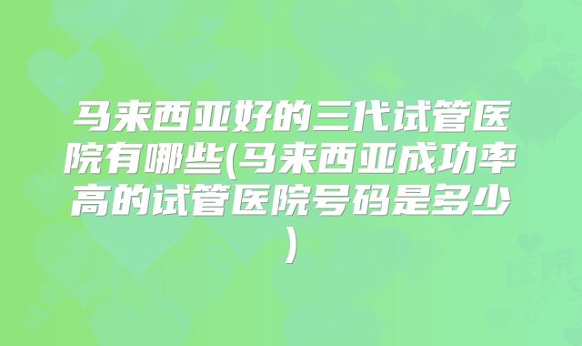 马来西亚好的三代试管医院有哪些(马来西亚成功率高的试管医院号码是多少)