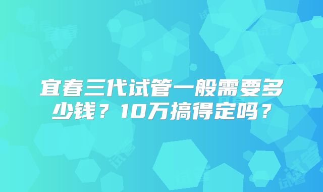 宜春三代试管一般需要多少钱？10万搞得定吗？