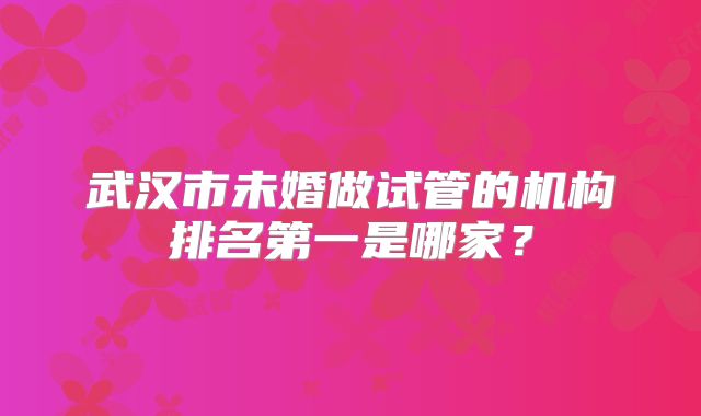 武汉市未婚做试管的机构排名第一是哪家？
