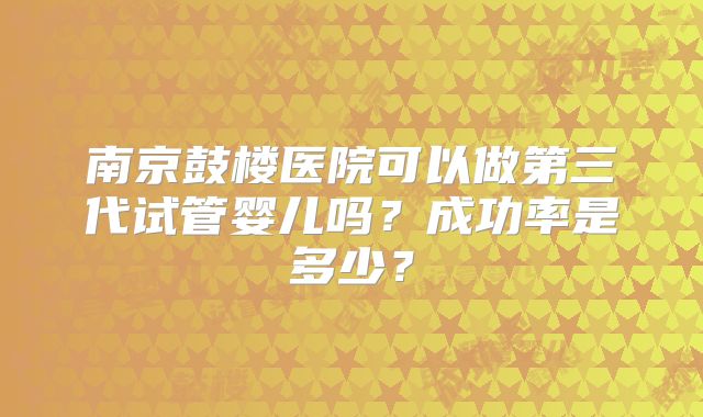 南京鼓楼医院可以做第三代试管婴儿吗?成功率是多少?