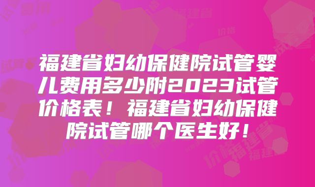 福建省妇幼保健院试管婴儿费用多少附2023试管价格表！福建省妇幼保健院试管哪个医生好！