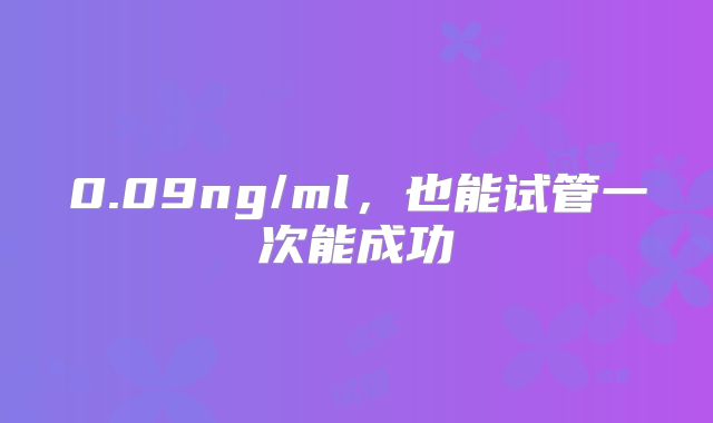 0.09ng/ml,也能试管一次能成功