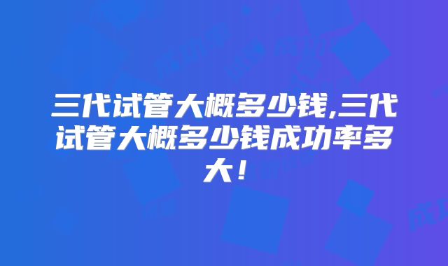 三代试管大概多少钱,三代试管大概多少钱成功率多大!