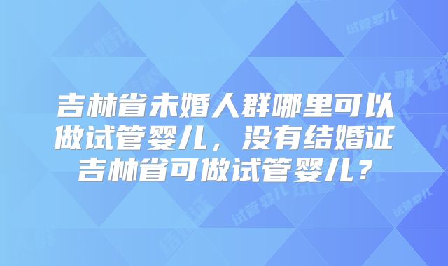 吉林省未婚人群哪里可以做试管婴儿，没有结婚证吉林省可做试管婴儿？