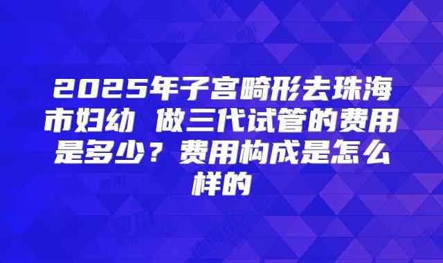 2025年子宫畸形去珠海市妇幼 做三代试管的费用是多少?费用构成是怎么样的