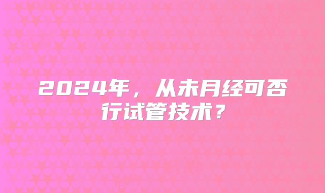 2024年，从未月经可否行试管技术？