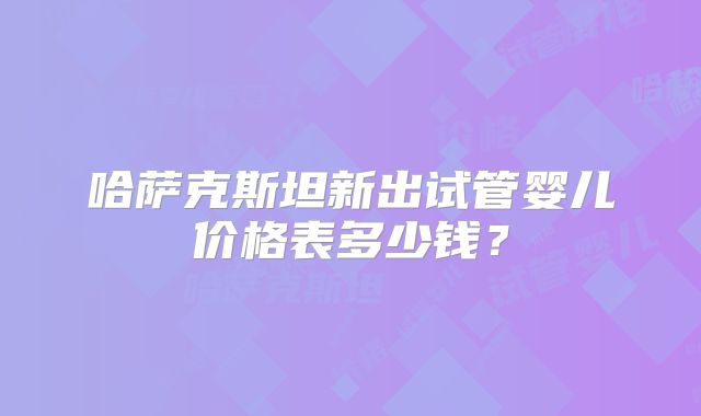 哈萨克斯坦新出试管婴儿价格表多少钱？