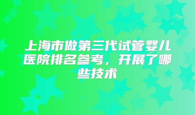 上海市做第三代试管婴儿医院排名参考,开展了哪些技术