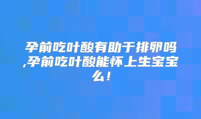 孕前吃叶酸有助于排卵吗,孕前吃叶酸能怀上生宝宝么！