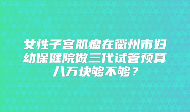 女性子宫肌瘤在衢州市妇幼保健院做三代试管预算八万块够不够?