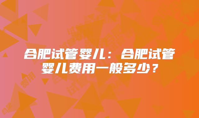 合肥试管婴儿：合肥试管婴儿费用一般多少？