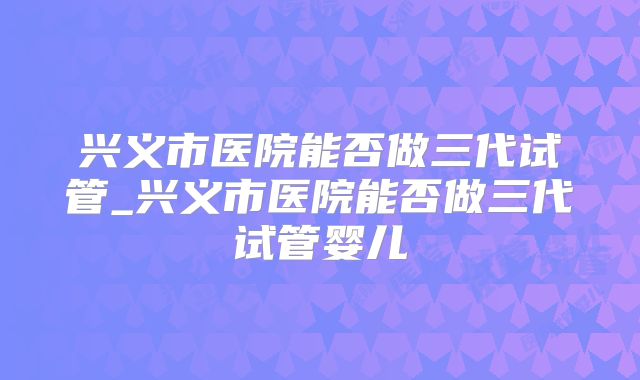 兴义市医院能否做三代试管_兴义市医院能否做三代试管婴儿