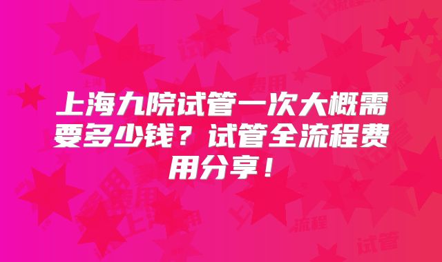 上海九院试管一次大概需要多少钱？试管全流程费用分享！