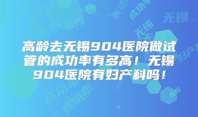 高龄去无锡904医院做试管的成功率有多高！无锡904医院有妇产科吗！