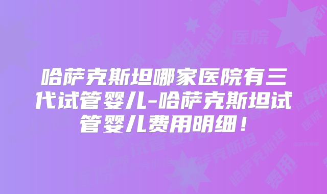 哈萨克斯坦哪家医院有三代试管婴儿-哈萨克斯坦试管婴儿费用明细！