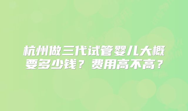 杭州做三代试管婴儿大概要多少钱?费用高不高?