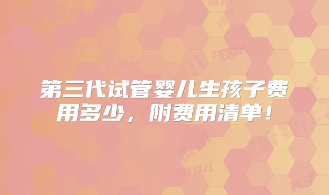 第三代试管婴儿生孩子费用多少，附费用清单！