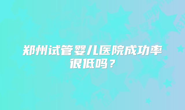 郑州试管婴儿医院成功率很低吗？