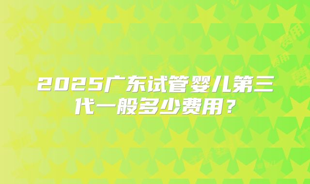 2025广东试管婴儿第三代一般多少费用?