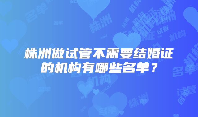 株洲做试管不需要结婚证的机构有哪些名单？