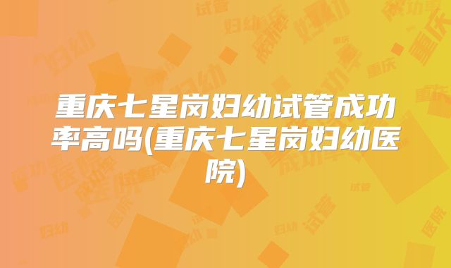 重庆七星岗妇幼试管成功率高吗(重庆七星岗妇幼医院)