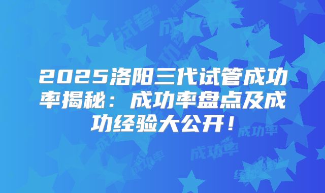 2025洛阳三代试管成功率揭秘：成功率盘点及成功经验大公开！