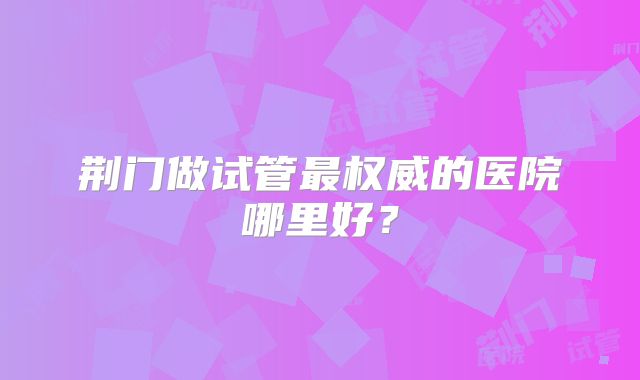 荆门做试管最权威的医院哪里好？