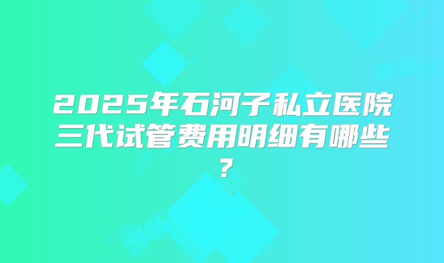 2025年石河子私立医院三代试管费用明细有哪些？