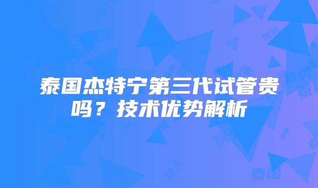 泰国杰特宁第三代试管贵吗?技术优势解析