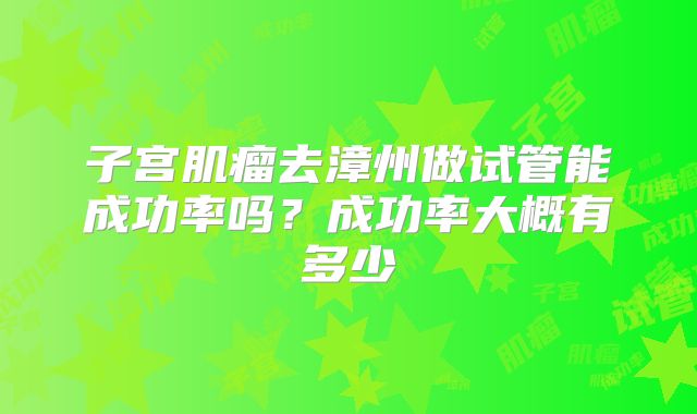 子宫肌瘤去漳州做试管能成功率吗?成功率大概有多少