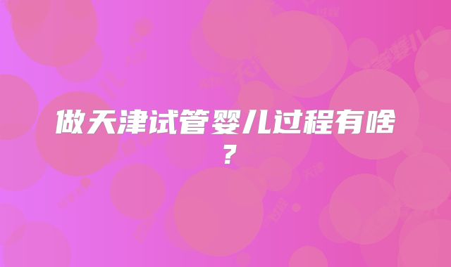 做天津试管婴儿过程有啥？