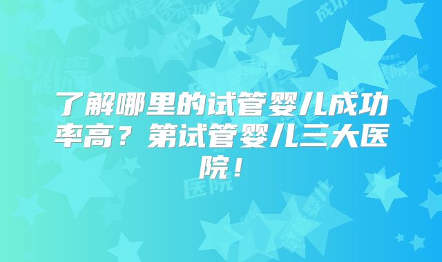 了解哪里的试管婴儿成功率高？第试管婴儿三大医院！