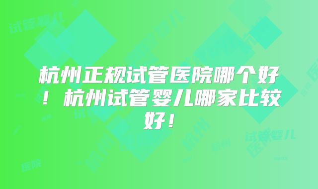 杭州正规试管医院哪个好！杭州试管婴儿哪家比较好！
